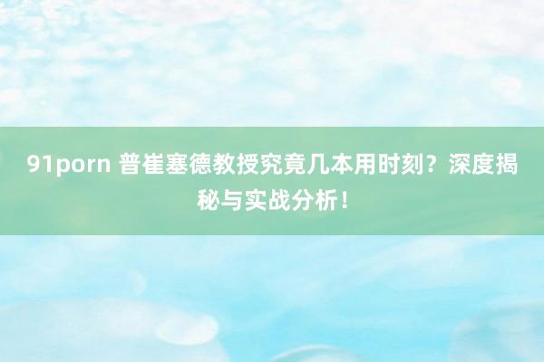 91porn 普崔塞德教授究竟几本用时刻？深度揭秘与实战分析！