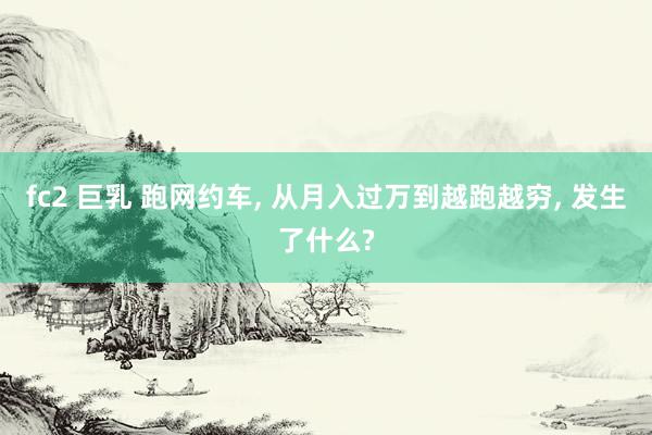 fc2 巨乳 跑网约车， 从月入过万到越跑越穷， 发生了什么?
