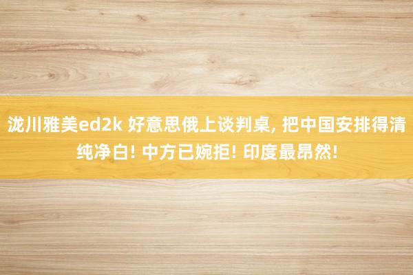 泷川雅美ed2k 好意思俄上谈判桌， 把中国安排得清纯净白! 中方已婉拒! 印度最昂然!