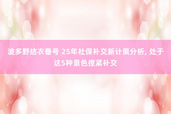 波多野结衣番号 25年社保补交新计策分析， 处于这5种景色捏紧补交