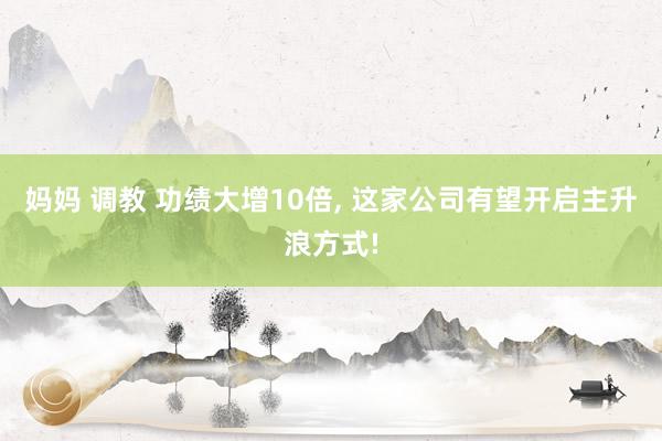 妈妈 调教 功绩大增10倍， 这家公司有望开启主升浪方式!