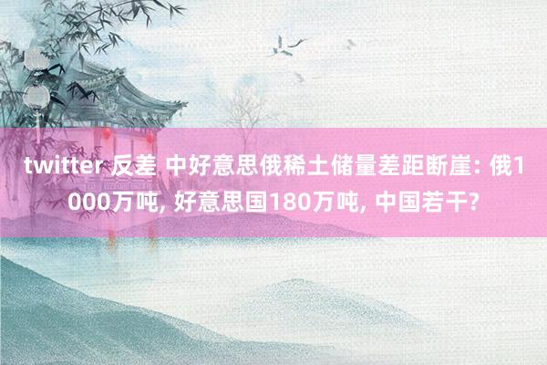 twitter 反差 中好意思俄稀土储量差距断崖: 俄1000万吨， 好意思国180万吨， 中国若干?