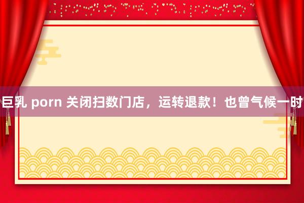 巨乳 porn 关闭扫数门店，运转退款！也曾气候一时