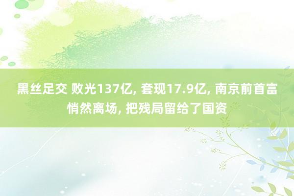 黑丝足交 败光137亿， 套现17.9亿， 南京前首富悄然离场， 把残局留给了国资