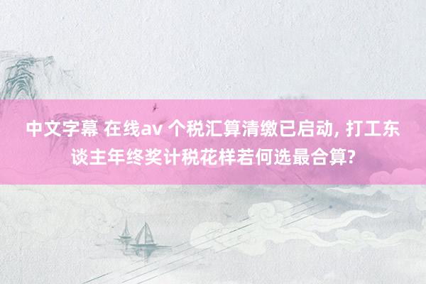 中文字幕 在线av 个税汇算清缴已启动， 打工东谈主年终奖计税花样若何选最合算?