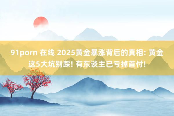 91porn 在线 2025黄金暴涨背后的真相: 黄金这5大坑别踩! 有东谈主已亏掉首付!