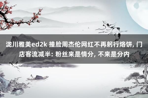 泷川雅美ed2k 撞脸周杰伦网红不再躬行烙饼， 门店客流减半: 粉丝来是情分， 不来是分内