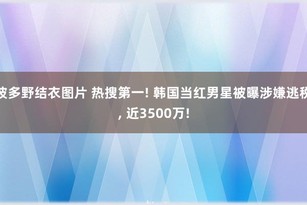 波多野结衣图片 热搜第一! 韩国当红男星被曝涉嫌逃税， 近3500万!