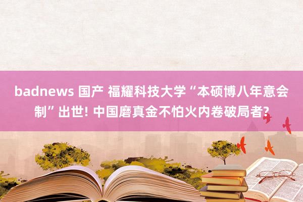 badnews 国产 福耀科技大学“本硕博八年意会制”出世! 中国磨真金不怕火内卷破局者?