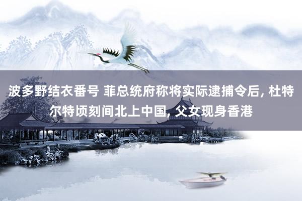 波多野结衣番号 菲总统府称将实际逮捕令后， 杜特尔特顷刻间北上中国， 父女现身香港