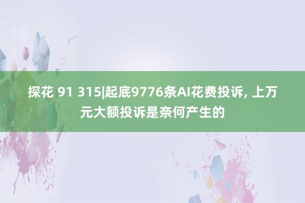 探花 91 315|起底9776条AI花费投诉， 上万元大额投诉是奈何产生的