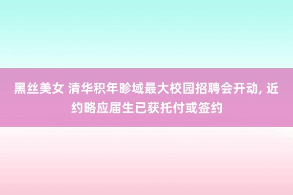 黑丝美女 清华积年畛域最大校园招聘会开动， 近约略应届生已获托付或签约