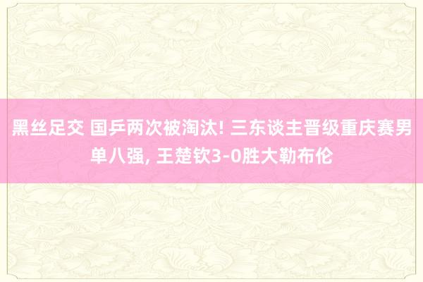 黑丝足交 国乒两次被淘汰! 三东谈主晋级重庆赛男单八强， 王楚钦3-0胜大勒布伦
