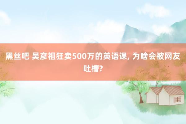 黑丝吧 吴彦祖狂卖500万的英语课， 为啥会被网友吐槽?