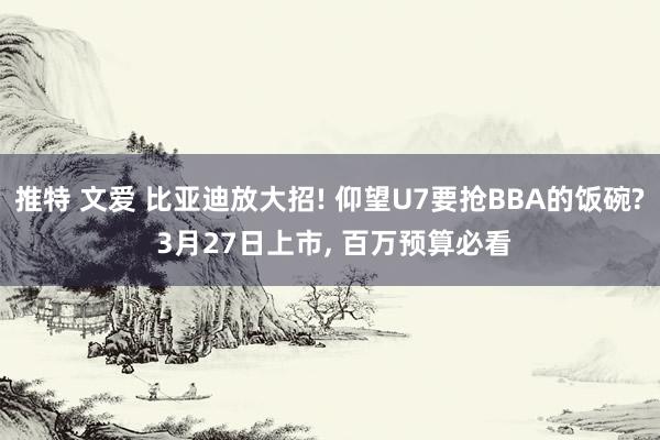 推特 文爱 比亚迪放大招! 仰望U7要抢BBA的饭碗? 3月27日上市， 百万预算必看