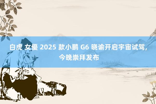 白虎 女優 2025 款小鹏 G6 晓谕开启宇宙试驾， 今晚崇拜发布