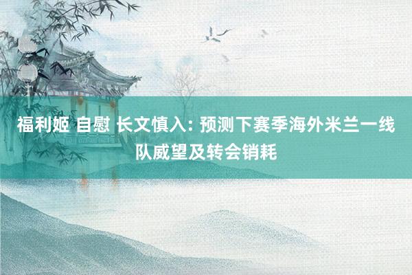 福利姬 自慰 长文慎入: 预测下赛季海外米兰一线队威望及转会销耗