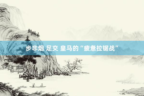 步非烟 足交 皇马的“疲惫拉锯战”