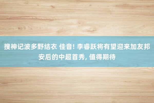 搜神记波多野结衣 佳音! 李睿跃将有望迎来加友邦安后的中超首秀， 值得期待