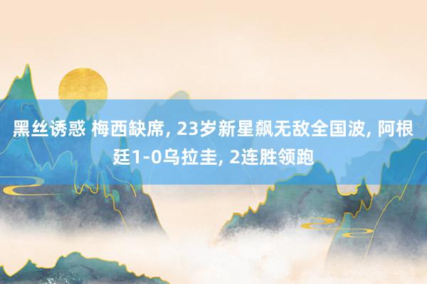 黑丝诱惑 梅西缺席， 23岁新星飙无敌全国波， 阿根廷1-0乌拉圭， 2连胜领跑