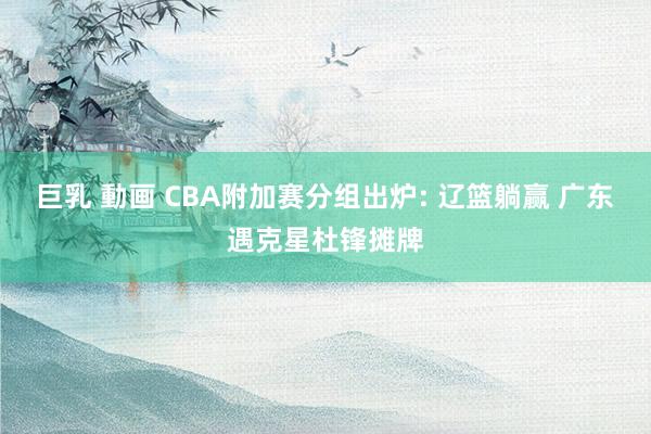 巨乳 動画 CBA附加赛分组出炉: 辽篮躺赢 广东遇克星杜锋摊牌