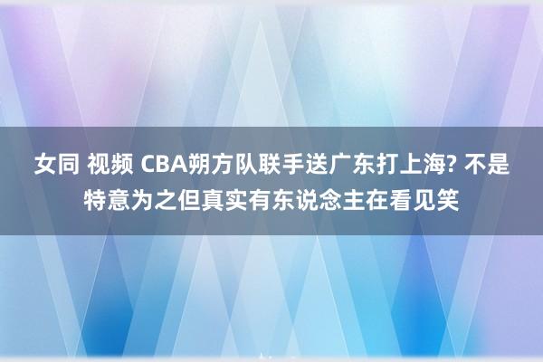 女同 视频 CBA朔方队联手送广东打上海? 不是特意为之但真实有东说念主在看见笑
