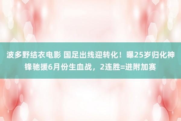 波多野结衣电影 国足出线迎转化！曝25岁归化神锋驰援6月份生血战，2连胜=进附加赛