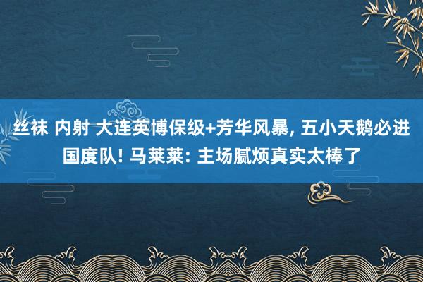 丝袜 内射 大连英博保级+芳华风暴， 五小天鹅必进国度队! 马莱莱: 主场腻烦真实太棒了