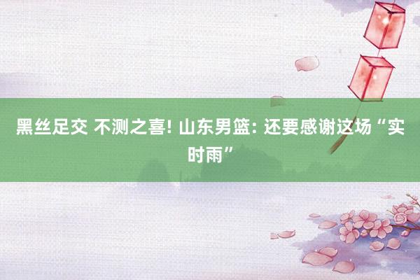 黑丝足交 不测之喜! 山东男篮: 还要感谢这场“实时雨”
