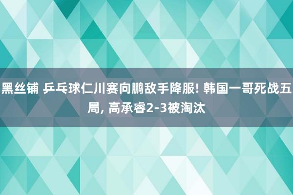 黑丝铺 乒乓球仁川赛向鹏敌手降服! 韩国一哥死战五局， 高承睿2-3被淘汰