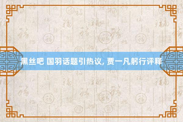 黑丝吧 国羽话题引热议， 贾一凡躬行评释