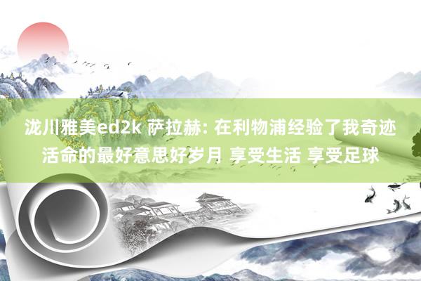 泷川雅美ed2k 萨拉赫: 在利物浦经验了我奇迹活命的最好意思好岁月 享受生活 享受足球