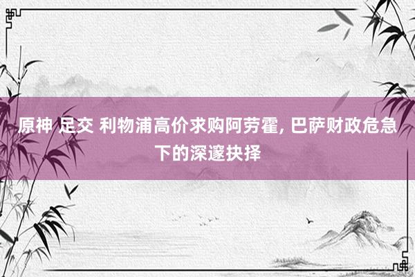 原神 足交 利物浦高价求购阿劳霍， 巴萨财政危急下的深邃抉择