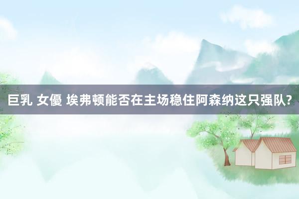 巨乳 女優 埃弗顿能否在主场稳住阿森纳这只强队?