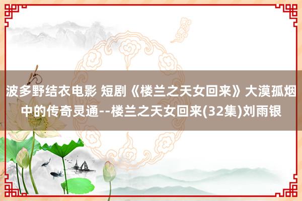 波多野结衣电影 短剧《楼兰之天女回来》大漠孤烟中的传奇灵通--楼兰之天女回来(32集)刘雨银