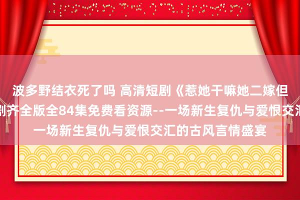 波多野结衣死了吗 高清短剧《惹她干嘛她二嫁但天子心尖宠》短剧齐全版全84集免费看资源--一场新生复仇与爱恨交汇的古风言情盛宴