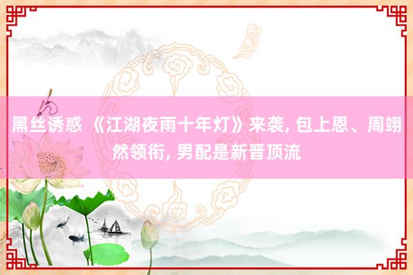 黑丝诱惑 《江湖夜雨十年灯》来袭， 包上恩、周翊然领衔， 男配是新晋顶流
