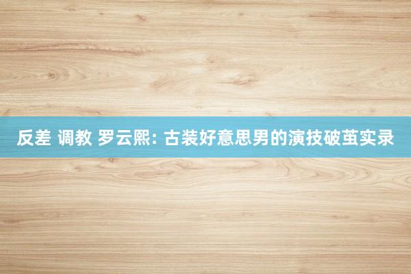 反差 调教 罗云熙: 古装好意思男的演技破茧实录
