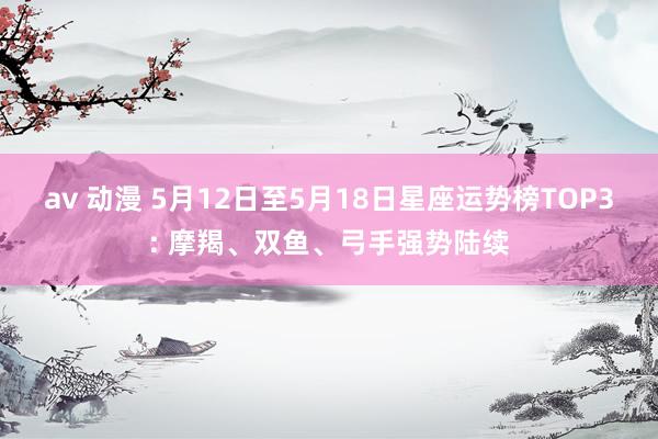 av 动漫 5月12日至5月18日星座运势榜TOP3: 摩羯、双鱼、弓手强势陆续