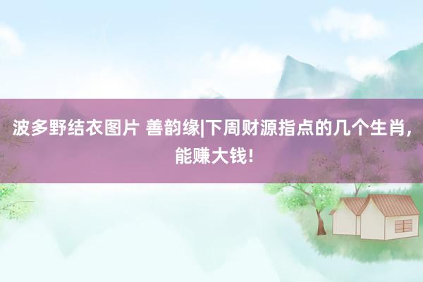 波多野结衣图片 善韵缘|下周财源指点的几个生肖， 能赚大钱!