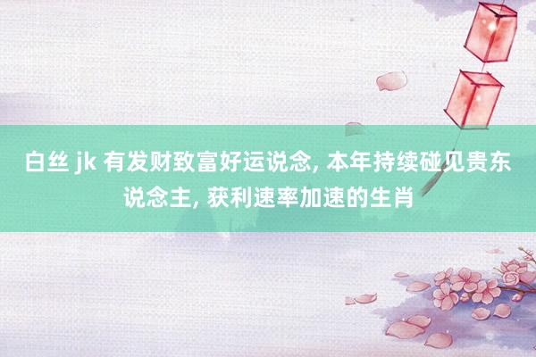 白丝 jk 有发财致富好运说念， 本年持续碰见贵东说念主， 获利速率加速的生肖