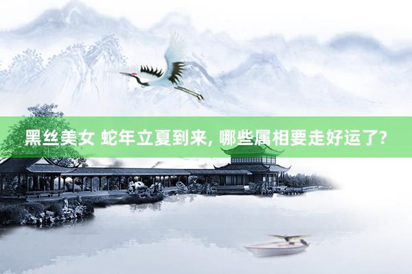 黑丝美女 蛇年立夏到来， 哪些属相要走好运了?