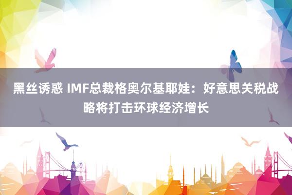 黑丝诱惑 IMF总裁格奥尔基耶娃：好意思关税战略将打击环球经济增长