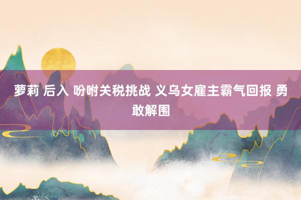 萝莉 后入 吩咐关税挑战 义乌女雇主霸气回报 勇敢解围