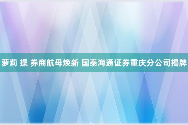 萝莉 操 券商航母焕新 国泰海通证券重庆分公司揭牌
