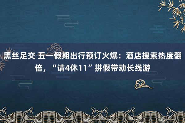 黑丝足交 五一假期出行预订火爆：酒店搜索热度翻倍，“请4休11”拼假带动长线游