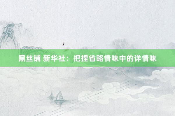 黑丝铺 新华社：把捏省略情味中的详情味