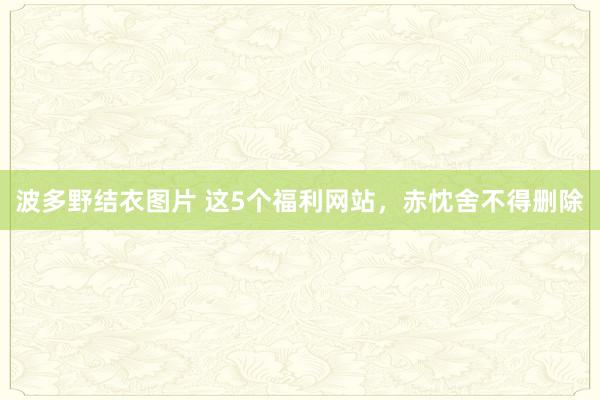 波多野结衣图片 这5个福利网站，赤忱舍不得删除