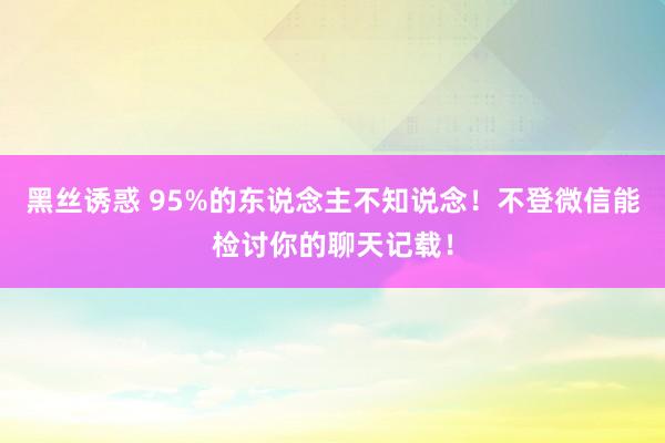黑丝诱惑 95%的东说念主不知说念！不登微信能检讨你的聊天记载！