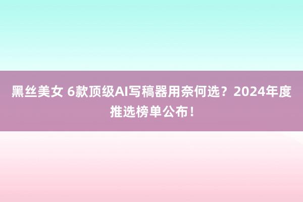 黑丝美女 6款顶级AI写稿器用奈何选？2024年度推选榜单公布！